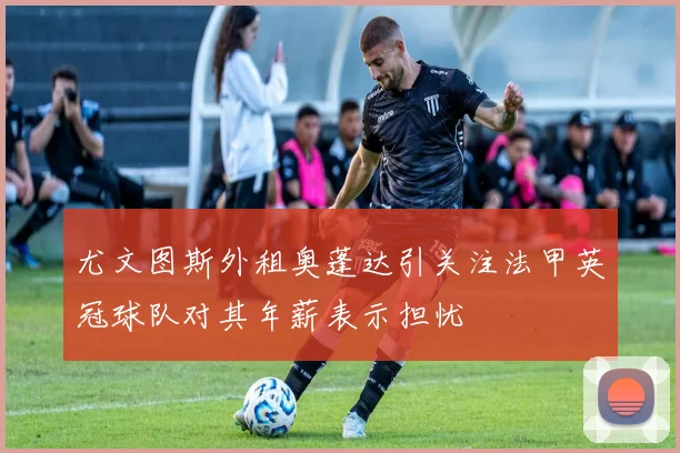 尤文图斯外租奥蓬达引关注法甲英冠球队对其年薪表示担忧
