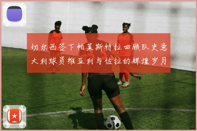 切尔西签下帕莱斯特拉回顾队史意大利球员维亚利与佐拉的辉煌岁月