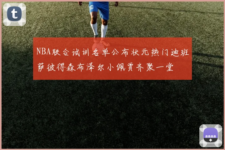 NBA联合试训名单公布状元热门迪班萨彼得森布泽尔小佩贾齐聚一堂