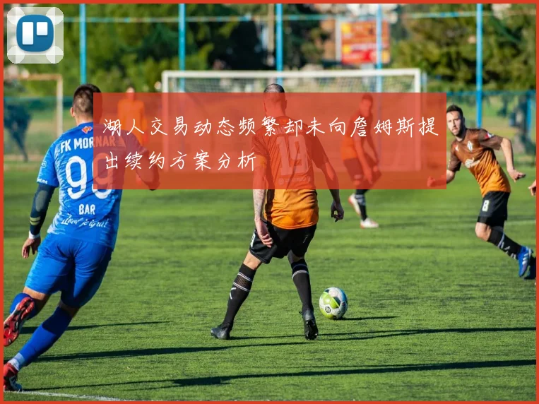 湖人交易动态频繁却未向詹姆斯提出续约方案分析