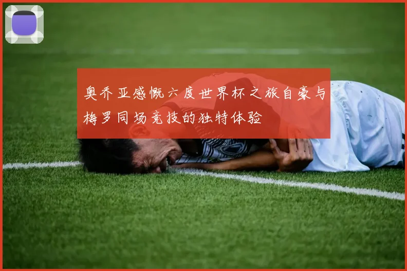 奥乔亚感慨六度世界杯之旅自豪与梅罗同场竞技的独特体验
