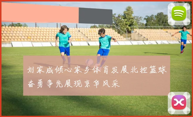 刘家成倾心家乡体育发展北控篮球奋勇争先展现京华风采